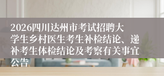 2026四川达州市考试招聘大学生乡村医生考生补检结论、递补考生体检结论及考察有关事宜公告