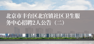 北京市丰台区北宫镇社区卫生服务中心招聘2人公告(二)