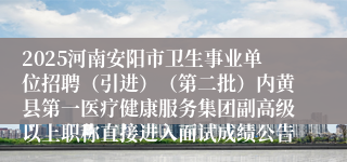 2025河南安阳市卫生事业单位招聘（引进）（第二批）内黄县第一医疗健康服务集团副高级以上职称直接进入面试成绩公告