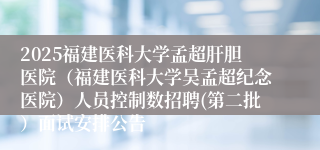 2025福建医科大学孟超肝胆医院（福建医科大学吴孟超纪念医院）人员控制数招聘(第二批）面试安排公告