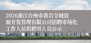 2026浙江台州市黄岩全域资源开发管理有限公司招聘市场化工作人员拟聘用人员公示