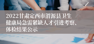 2022甘肃定西市渭源县卫生健康局急需紧缺人才引进考察、体检结果公示