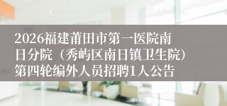2026福建莆田市第一医院南日分院(秀屿区南日镇卫生院)第四轮编外人员招聘1人公告