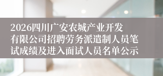 2026四川广安农城产业开发有限公司招聘劳务派遣制人员笔试成绩及进入面试人员名单公示