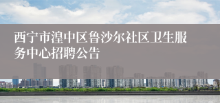 西宁市湟中区鲁沙尔社区卫生服务中心招聘公告