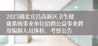 2025湖北宜昌高新区卫生健康系统事业单位招聘公益事业聘用编制人员体检、考察公告