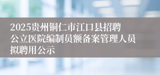 2025贵州铜仁市江口县招聘公立医院编制员额备案管理人员拟聘用公示
