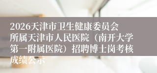 2026天津市卫生健康委员会所属天津市人民医院（南开大学第一附属医院）招聘博士岗考核成绩公示