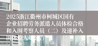 2025浙江衢州市柯城区国有企业招聘劳务派遣人员体检合格和入围考察人员（二）及递补入围体检人员公告