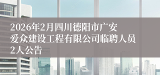 2026年2月四川德阳市广安爱众建设工程有限公司临聘人员2人公告