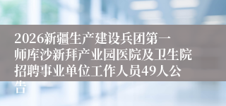 2026新疆生产建设兵团第一师库沙新拜产业园医院及卫生院招聘事业单位工作人员49人公告