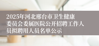 2025年河北邢台市卫生健康委员会委属医院公开招聘工作人员拟聘用人员名单公示