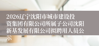 2026辽宁沈阳市城市建设投资集团有限公司所属子公司沈阳新基发展有限公司拟聘用人员公示