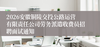 2026安徽铜陵交投公路运营有限责任公司劳务派遣收费员招聘面试通知