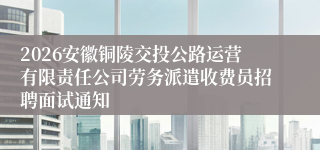 2026安徽铜陵交投公路运营有限责任公司劳务派遣收费员招聘面试通知