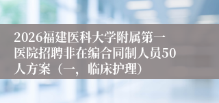 2026福建医科大学附属第一医院招聘非在编合同制人员50人方案（一，临床护理）