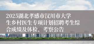 2025湖北孝感市汉川市大学生乡村医生专项计划招聘考生综合成绩及体检、考察公告