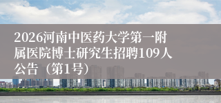 2026河南中医药大学第一附属医院博士研究生招聘109人公告（第1号）