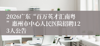 2026广东“百万英才汇南粤”惠州市中心人民医院招聘123人公告