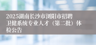 2025湖南长沙市浏阳市招聘卫健系统专业人才（第二批）体检公告