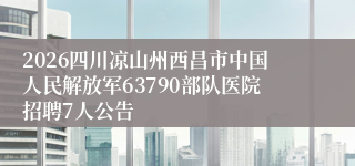 2026四川凉山州西昌市中国人民解放军63790部队医院招聘7人公告