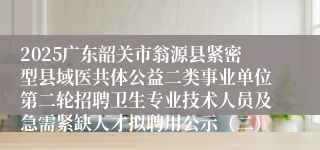 2025广东韶关市翁源县紧密型县域医共体公益二类事业单位第二轮招聘卫生专业技术人员及急需紧缺人才拟聘用公示（二）