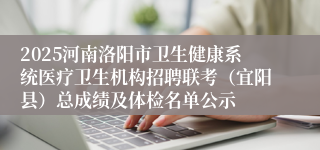 2025河南洛阳市卫生健康系统医疗卫生机构招聘联考（宜阳县）总成绩及体检名单公示