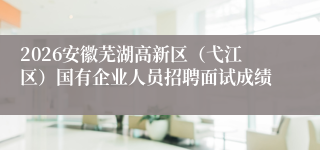 2026安徽芜湖高新区(弋江区)国有企业人员招聘面试成绩