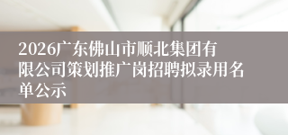 2026广东佛山市顺北集团有限公司策划推广岗招聘拟录用名单公示