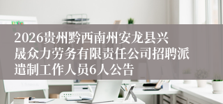 2026贵州黔西南州安龙县兴晟众力劳务有限责任公司招聘派遣制工作人员6人公告