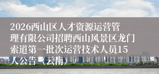 2026西山区人才资源运营管理有限公司招聘西山风景区龙门索道第一批次运营技术人员15人公告（云南）