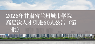 2026年甘肃省兰州城市学院高层次人才引进60人公告（第一批）