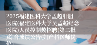 2025福建医科大学孟超肝胆医院(福建医科大学吴孟超纪念医院)人员控制数招聘(第二批)综合成绩公告(妇产科医师岗位）