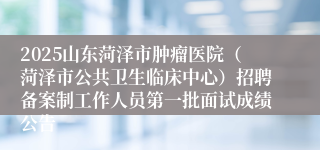 2025山东菏泽市肿瘤医院（菏泽市公共卫生临床中心）招聘备案制工作人员第一批面试成绩公告