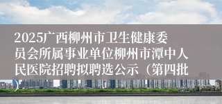 2025广西柳州市卫生健康委员会所属事业单位柳州市潭中人民医院招聘拟聘选公示（第四批）