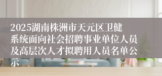 2025湖南株洲市天元区卫健系统面向社会招聘事业单位人员及高层次人才拟聘用人员名单公示
