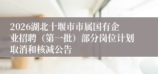 2026湖北十堰市市属国有企业招聘(第一批)部分岗位计划取消和核减公告
