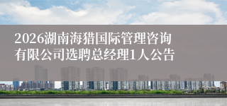 2026湖南海猎国际管理咨询有限公司选聘总经理1人公告