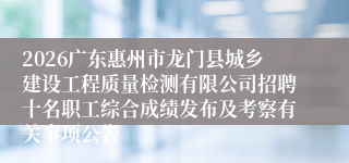 2026广东惠州市龙门县城乡建设工程质量检测有限公司招聘十名职工综合成绩发布及考察有关事项公告