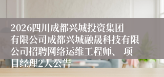2026四川成都兴城投资集团有限公司成都兴城融晟科技有限公司招聘网络运维工程师、 项目经理2人公告