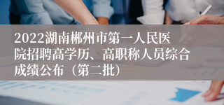 2022湖南郴州市第一人民医院招聘高学历、高职称人员综合成绩公布（第二批）