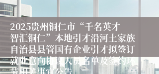 2025贵州铜仁市“千名英才智汇铜仁”本地引才沿河土家族自治县县管国有企业引才拟签订就业意向协议人员名单及签约环节相关事宜公告