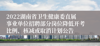 2022湖南省卫生健康委直属事业单位招聘部分岗位降低开考比例、核减或取消计划公告