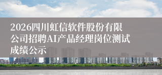 2026四川虹信软件股份有限公司招聘AI产品经理岗位测试成绩公示