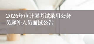 2026年审计署考试录用公务员递补人员面试公告