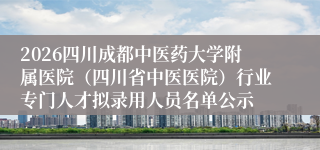 2026四川成都中医药大学附属医院(四川省中医医院)行业专门人才拟录用人员名单公示