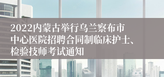 2022内蒙古举行乌兰察布市中心医院招聘合同制临床护士、检验技师考试通知