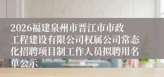 2026福建泉州市晋江市市政工程建设有限公司权属公司常态化招聘项目制工作人员拟聘用名单公示