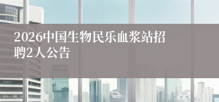 2026中国生物民乐血浆站招聘2人公告
