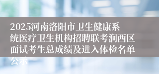 2025河南洛阳市卫生健康系统医疗卫生机构招聘联考涧西区面试考生总成绩及进入体检名单公示